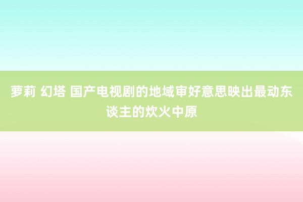 萝莉 幻塔 国产电视剧的地域审好意思映出最动东谈主的炊火中原