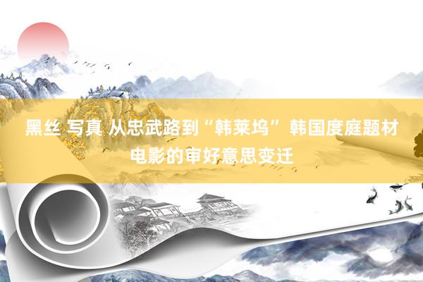 黑丝 写真 从忠武路到“韩莱坞” 韩国度庭题材电影的审好意思变迁