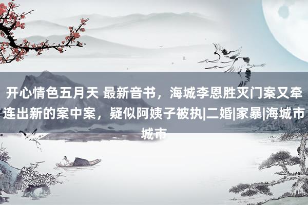 开心情色五月天 最新音书，海城李恩胜灭门案又牵连出新的案中案，疑似阿姨子被执|二婚|家暴|海城市