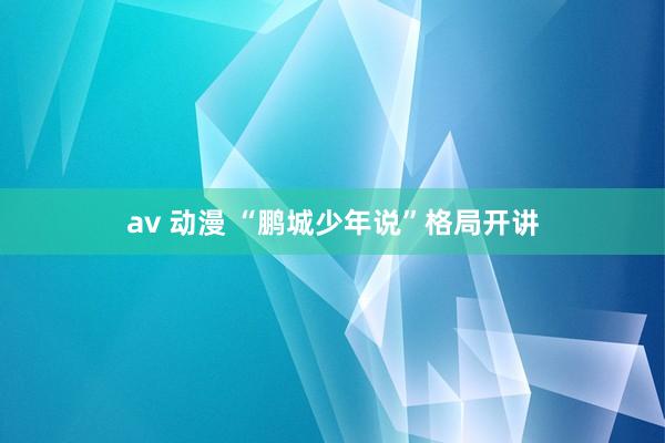 av 动漫 “鹏城少年说”格局开讲