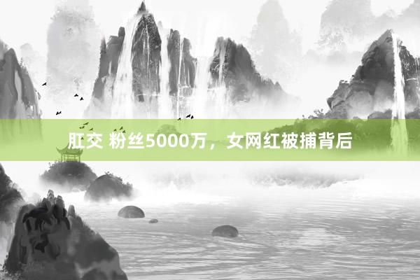 肛交 粉丝5000万，女网红被捕背后