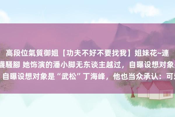 高段位氣質御姐【功夫不好不要找我】姐妹花~連體絲襪~大奶晃動~絲襪騷腳 她饰演的潘小脚无东谈主越过，自曝设想对象是“武松”丁海峰，他也当众承认：可爱是一定有的