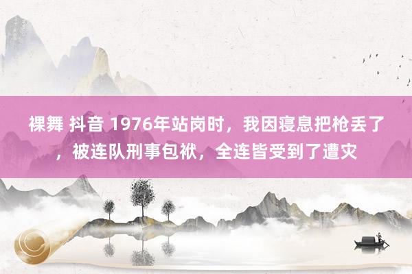 裸舞 抖音 1976年站岗时，我因寝息把枪丢了，被连队刑事包袱，全连皆受到了遭灾