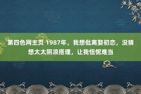 第四色网主页 1987年，我想仳离娶初恋，没猜想太太阴凉搭理，让我忸怩难当