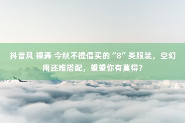 抖音风 裸舞 今秋不提倡买的“8”类服装，空幻用还难搭配，望望你有莫得？