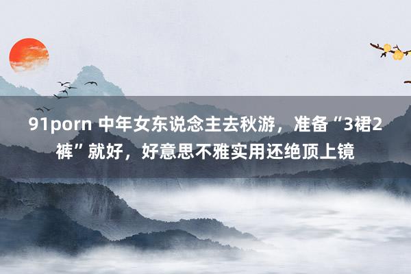 91porn 中年女东说念主去秋游，准备“3裙2裤”就好，好意思不雅实用还绝顶上镜
