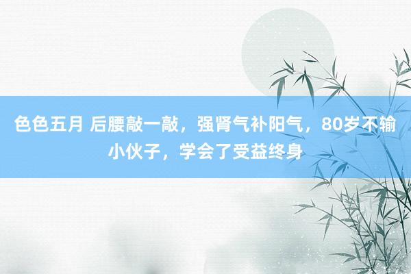 色色五月 后腰敲一敲，强肾气补阳气，80岁不输小伙子，学会了受益终身