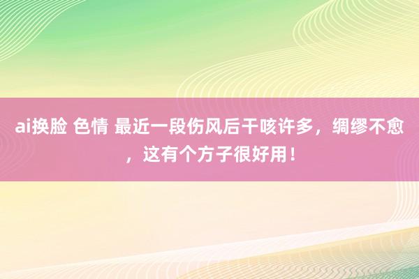 ai换脸 色情 最近一段伤风后干咳许多，绸缪不愈，这有个方子很好用！