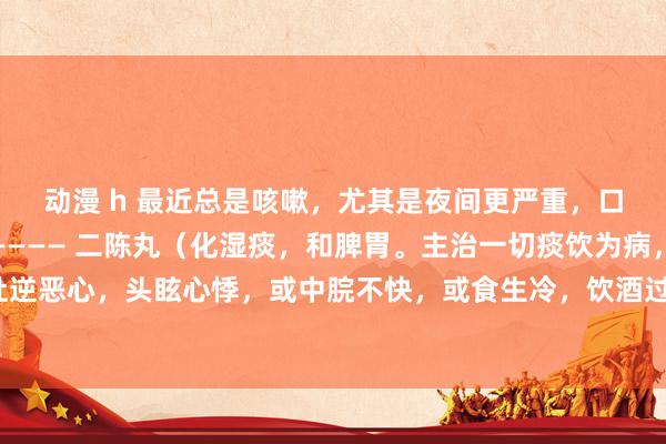 动漫 h 最近总是咳嗽，尤其是夜间更严重，口里有痰，黏黏稠稠的———— 二陈丸（化湿痰，和脾胃。主治一切痰饮为病，咳嗽胀满，吐逆恶心，头眩心悸，或中脘不快，或食生冷，饮酒过度，脾胃不和。症见咳嗽痰多、胸脘胀闷、