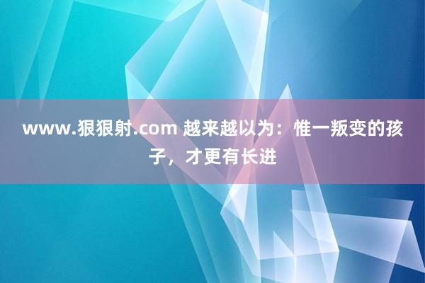 www.狠狠射.com 越来越以为：惟一叛变的孩子，才更有长进