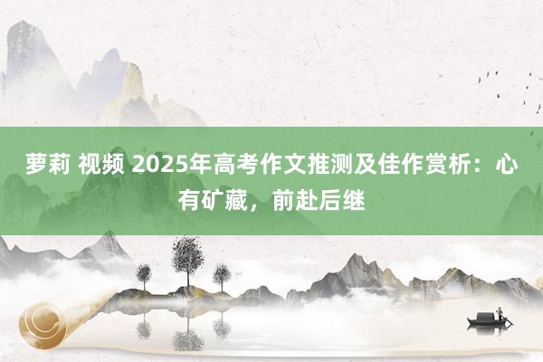 萝莉 视频 2025年高考作文推测及佳作赏析：心有矿藏，前赴后继