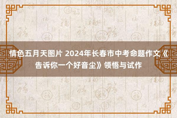 情色五月天图片 2024年长春市中考命题作文《告诉你一个好音尘》领悟与试作