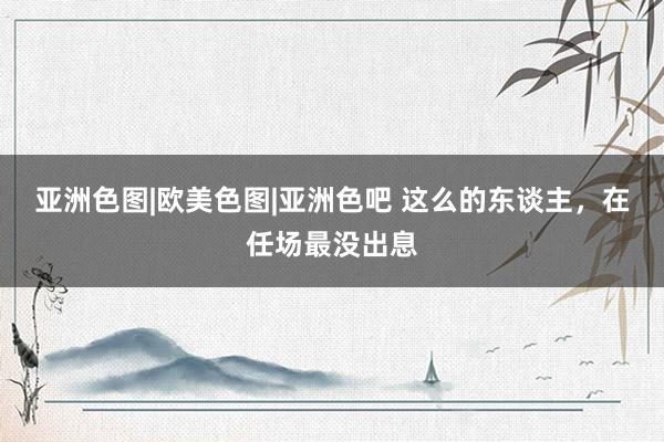 亚洲色图|欧美色图|亚洲色吧 这么的东谈主，在任场最没出息