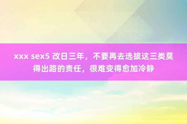 xxx sex5 改日三年，不要再去选拔这三类莫得出路的责任，很难变得愈加冷静