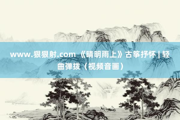 www.狠狠射.com 《晴明雨上》古筝抒怀 | 轻曲弹拨（视频音画）