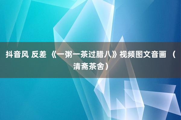 抖音风 反差 《一粥一茶过腊八》视频图文音画 （清斋茶舍）