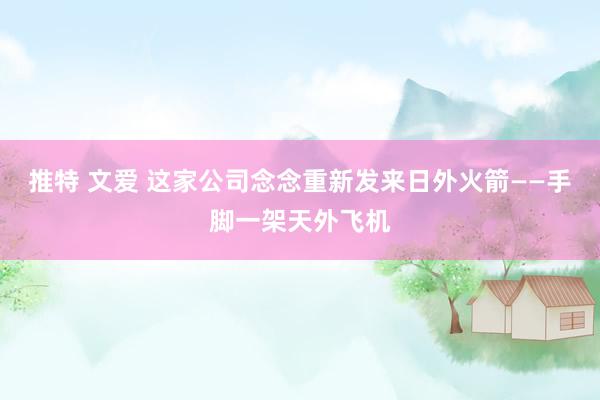 推特 文爱 这家公司念念重新发来日外火箭——手脚一架天外飞机