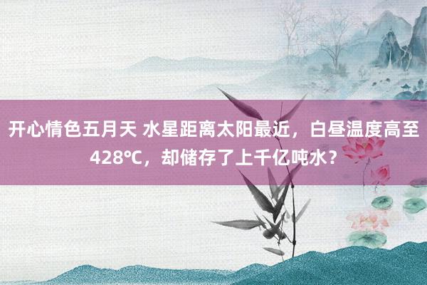 开心情色五月天 水星距离太阳最近，白昼温度高至428℃，却储存了上千亿吨水？