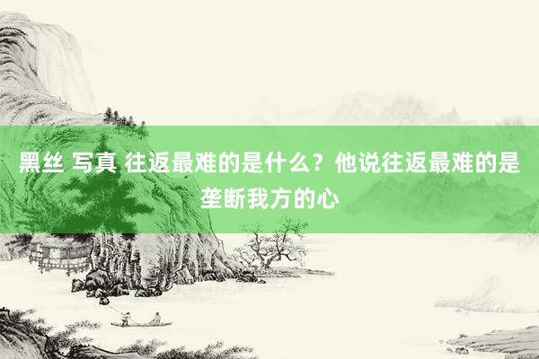 黑丝 写真 往返最难的是什么？他说往返最难的是垄断我方的心