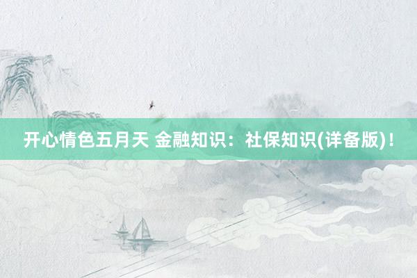 开心情色五月天 金融知识：社保知识(详备版)！