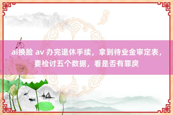 ai换脸 av 办完退休手续，拿到待业金审定表，要检讨五个数据，看是否有罪戾