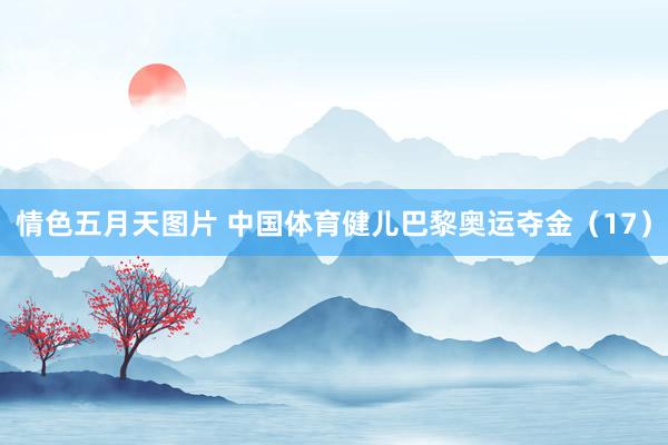 情色五月天图片 中国体育健儿巴黎奥运夺金（17）