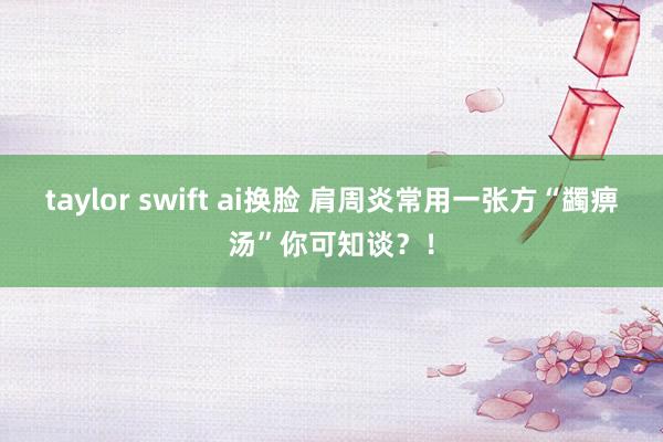 taylor swift ai换脸 肩周炎常用一张方“蠲痹汤”你可知谈？！
