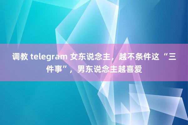 调教 telegram 女东说念主，越不条件这 “三件事”，男东说念主越喜爱