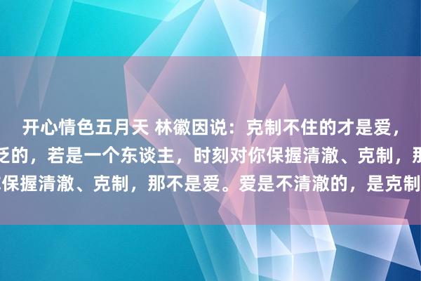 开心情色五月天 林徽因说：克制不住的才是爱，确切的爱从来都是不泛泛的，若是一个东谈主，时刻对你保握清澈、克制，那不是爱。爱是不清澈的，是克制不住的