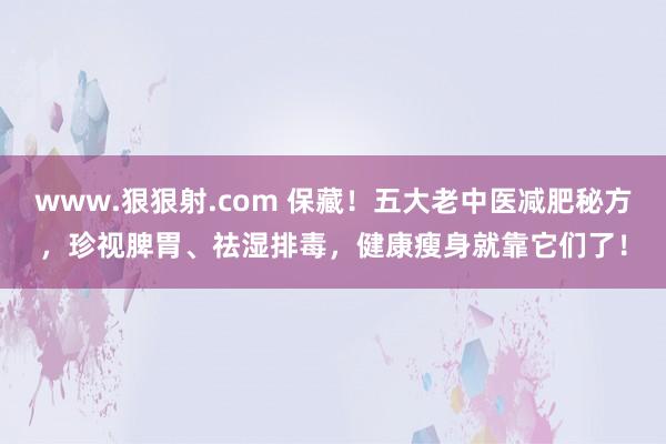 www.狠狠射.com 保藏！五大老中医减肥秘方，珍视脾胃、祛湿排毒，健康瘦身就靠它们了！