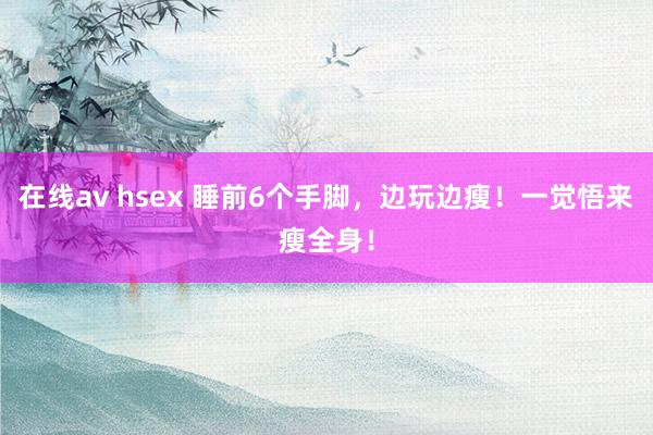在线av hsex 睡前6个手脚，边玩边瘦！一觉悟来瘦全身！