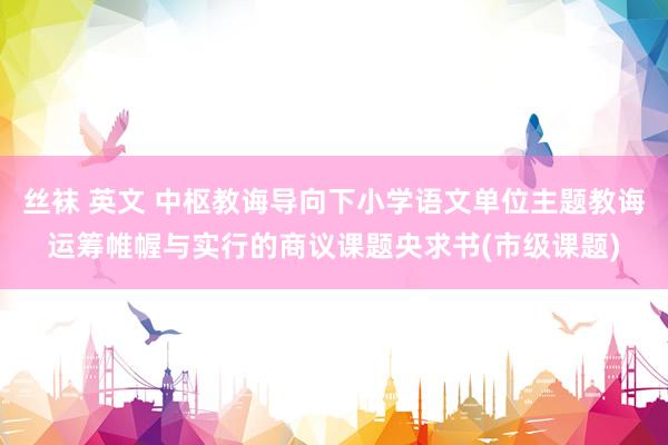 丝袜 英文 中枢教诲导向下小学语文单位主题教诲运筹帷幄与实行的商议课题央求书(市级课题)