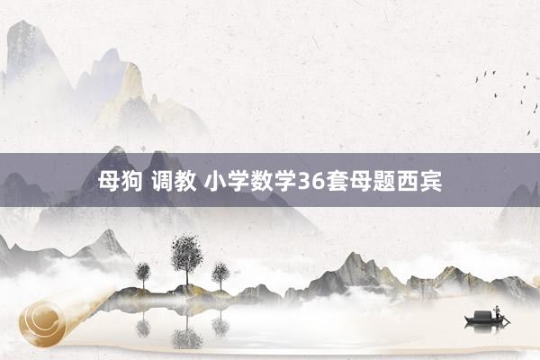 母狗 调教 小学数学36套母题西宾