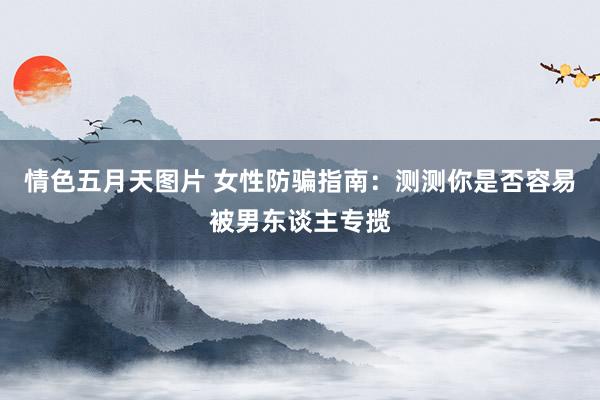 情色五月天图片 女性防骗指南：测测你是否容易被男东谈主专揽
