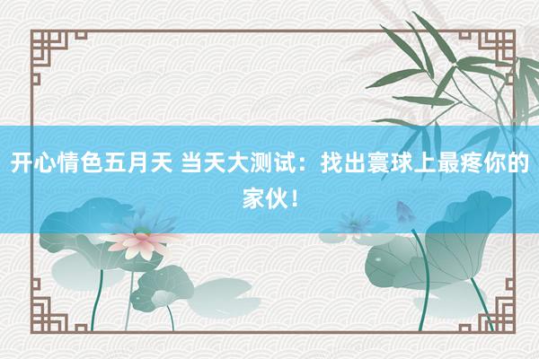 开心情色五月天 当天大测试：找出寰球上最疼你的家伙！
