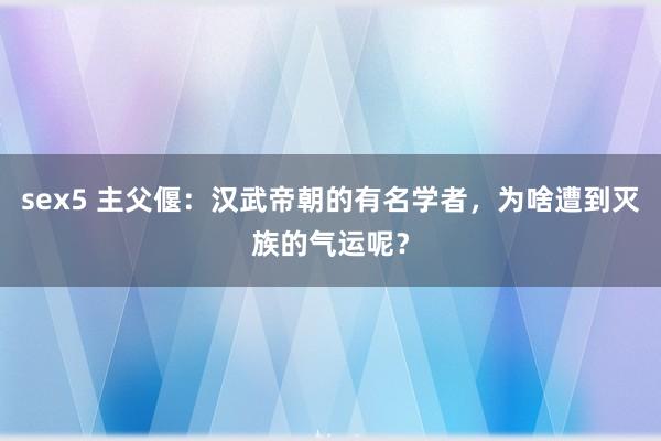 sex5 主父偃：汉武帝朝的有名学者，为啥遭到灭族的气运呢？