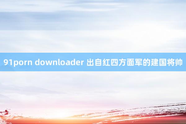 91porn downloader 出自红四方面军的建国将帅