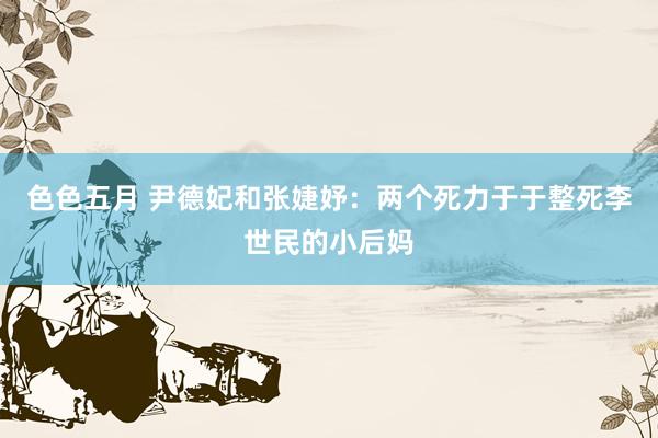 色色五月 尹德妃和张婕妤：两个死力于于整死李世民的小后妈