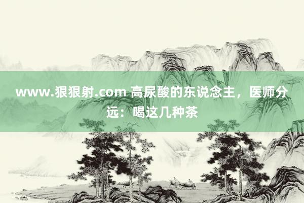 www.狠狠射.com 高尿酸的东说念主，医师分远：喝这几种茶