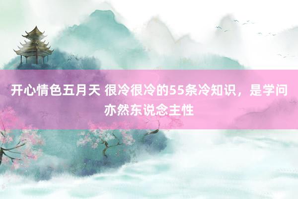 开心情色五月天 很冷很冷的55条冷知识，是学问亦然东说念主性