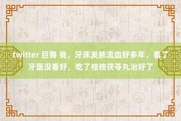 twitter 巨臀 我，牙床发脓流血好多年，看了牙医没看好，吃了桂枝茯苓丸治好了
