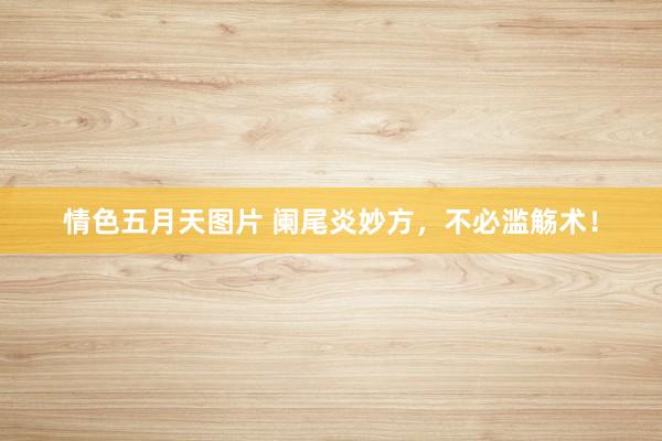 情色五月天图片 阑尾炎妙方，不必滥觞术！