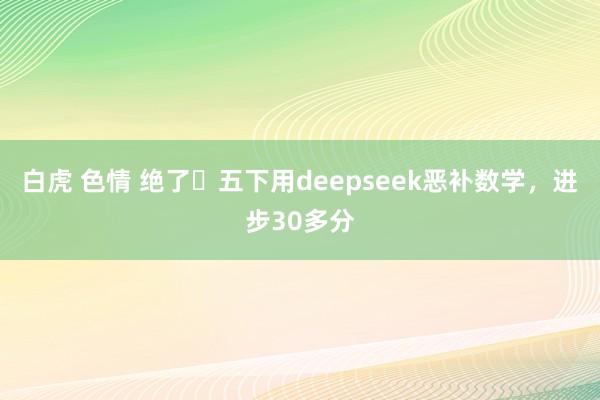 白虎 色情 绝了❗五下用deepseek恶补数学，进步30多分