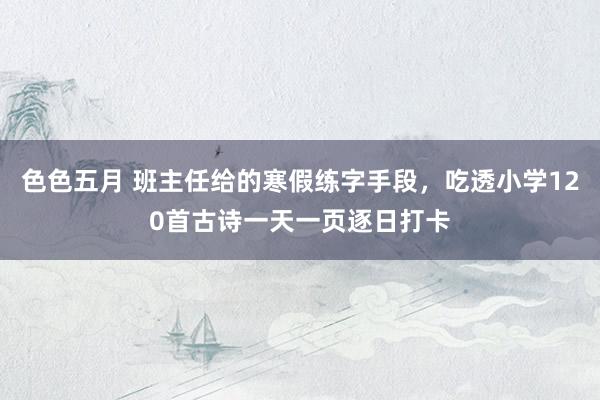 色色五月 班主任给的寒假练字手段，吃透小学120首古诗一天一页逐日打卡
