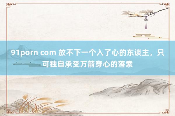 91porn com 放不下一个入了心的东谈主，只可独自承受万箭穿心的落索