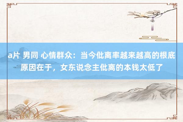 a片 男同 心情群众：当今仳离率越来越高的根底原因在于，女东说念主仳离的本钱太低了