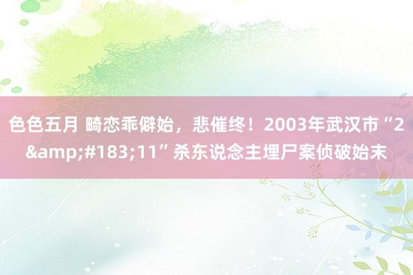 色色五月 畸恋乖僻始，悲催终！2003年武汉市“2&#183;11”杀东说念主埋尸案侦破始末