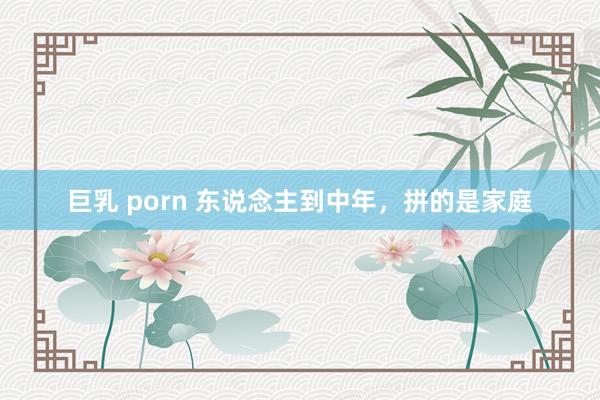 巨乳 porn 东说念主到中年，拼的是家庭