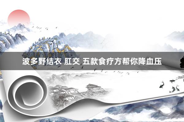 波多野结衣 肛交 五款食疗方帮你降血压