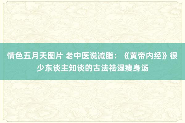 情色五月天图片 老中医说减脂：《黄帝内经》很少东谈主知谈的古法祛湿瘦身汤